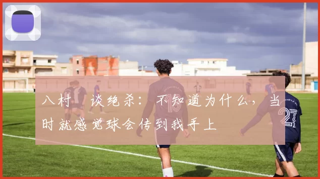八村塁谈绝杀：不知道为什么，当时就感觉球会传到我手上