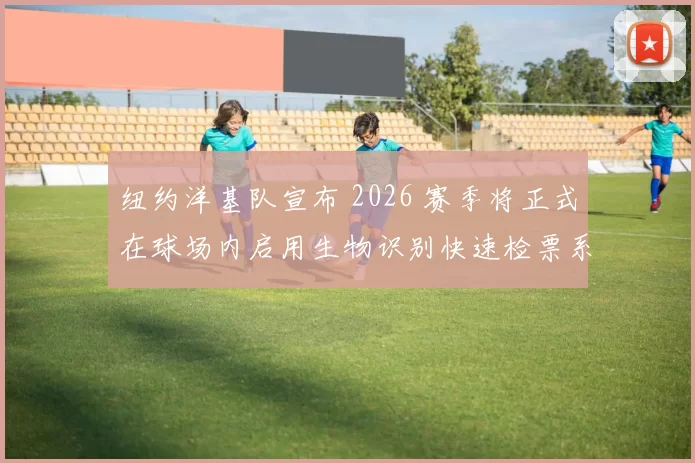 纽约洋基队宣布 2026 赛季将正式在球场内启用生物识别快速检票系统