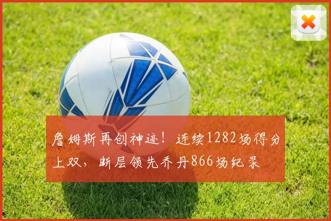 詹姆斯再创神迹！连续1282场得分上双，断层领先乔丹866场纪录