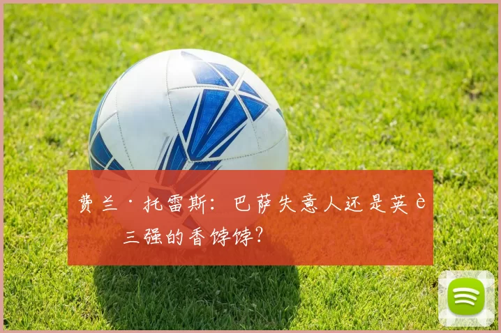 费兰·托雷斯：巴萨失意人还是英超三强的香饽饽？