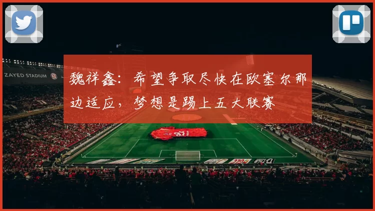 魏祥鑫：希望争取尽快在欧塞尔那边适应，梦想是踢上五大联赛