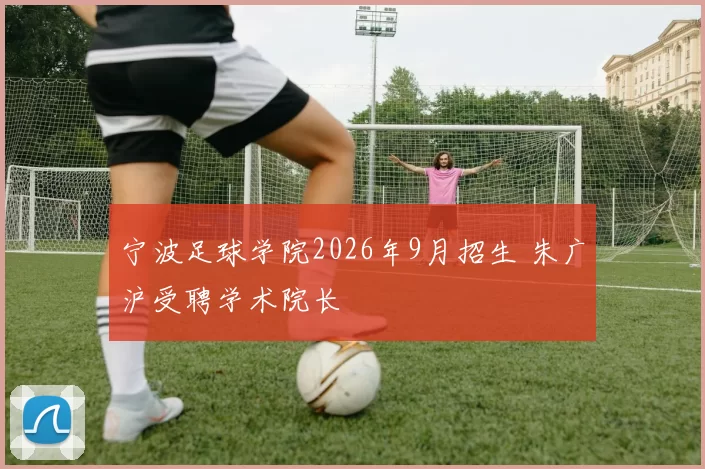 宁波足球学院2026年9月招生 朱广沪受聘学术院长