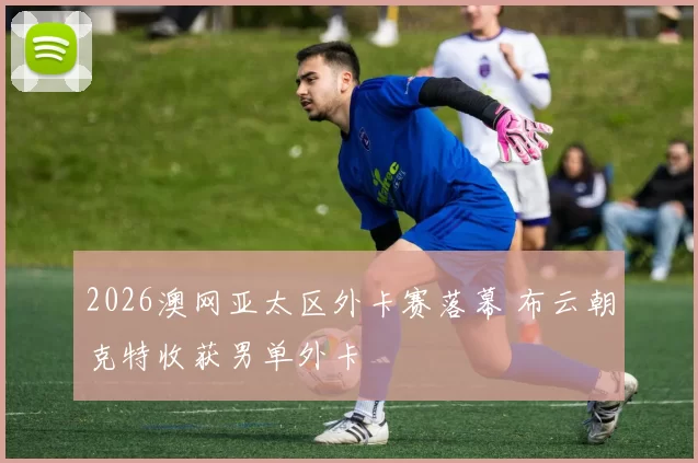 2026澳网亚太区外卡赛落幕 布云朝克特收获男单外卡