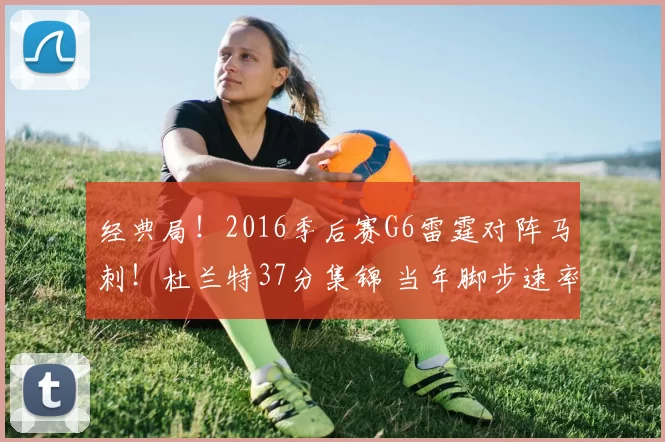 经典局！2016季后赛G6雷霆对阵马刺！杜兰特37分集锦 当年脚步速率成绝响