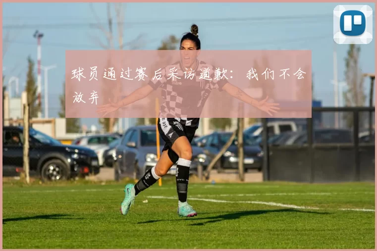 球员通过赛后采访道歉：我们不会放弃