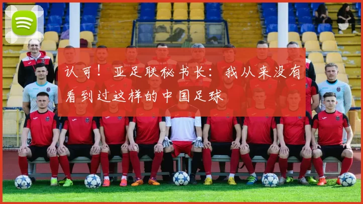 认可！亚足联秘书长：我从来没有看到过这样的中国足球