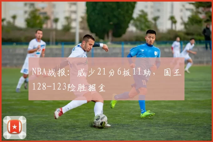 NBA战报：威少21分6板11助，国王128-123险胜掘金